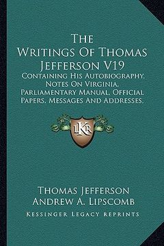 portada the writings of thomas jefferson v19: containing his autobiography, notes on virginia, parliamentary manual, official papers, messages and addresses, (en Inglés)