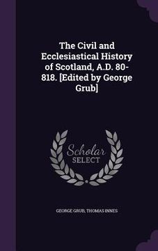 portada The Civil and Ecclesiastical History of Scotland, A.D. 80-818. [Edited by George Grub] (en Inglés)