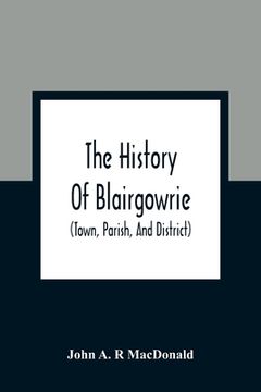 portada The History of Blairgowrie (Town, Parish, and District): Being an Account of the Origin and Progress of the Burgh From the Earliest Period, With a. And Parochial Records, Institutio 