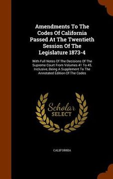portada Amendments To The Codes Of California Passed At The Twentieth Session Of The Legislature 1873-4: With Full Notes Of The Decisions Of The Supreme Court (en Inglés)