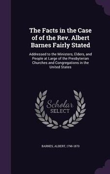 portada The Facts in the Case of of the Rev. Albert Barnes Fairly Stated: Addressed to the Ministers, Elders, and People at Large of the Presbyterian Churches (en Inglés)