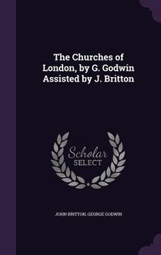 portada The Churches of London, by G. Godwin Assisted by J. Britton (en Inglés)