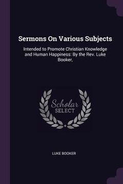portada Sermons On Various Subjects: Intended to Promote Christian Knowledge and Human Happiness: By the Rev. Luke Booker,