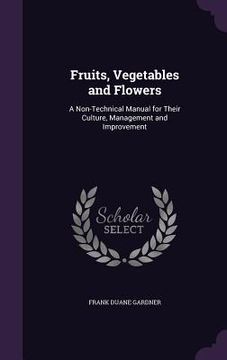 portada Fruits, Vegetables and Flowers: A Non-Technical Manual for Their Culture, Management and Improvement (en Inglés)