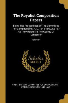 portada The Royalist Composition Papers: Being The Proceedings Of The Committee For Compounding, A. D. 1643-1660, So Far As They Relate To The County Of Lanca