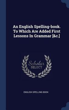 portada An English Spelling-book. To Which Are Added First Lessons In Grammar [&c.] (en Inglés)