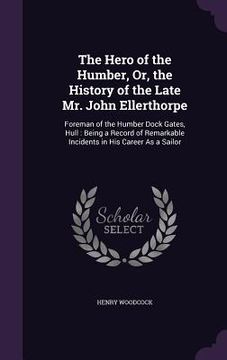 portada The Hero of the Humber, Or, the History of the Late Mr. John Ellerthorpe: Foreman of the Humber Dock Gates, Hull: Being a Record of Remarkable Inciden (en Inglés)