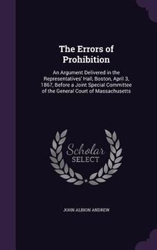 portada The Errors of Prohibition: An Argument Delivered in the Representatives' Hall, Boston, April 3, 1867, Before a Joint Special Committee of the Gen (in English)