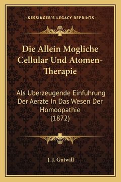 portada Die Allein Mogliche Cellular Und Atomen-Therapie: Als Uberzeugende Einfuhrung Der Aerzte In Das Wesen Der Homoopathie (1872) (en Alemán)