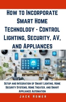 portada How to Incorporate Smart Home Technology - Control Lighting, Security, AV, and Appliances: Setup and Integration of Smart Lighting, Home Security Syst (en Inglés)