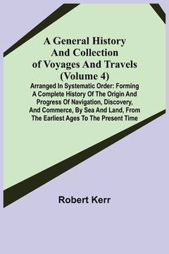 portada A General History and Collection of Voyages and Travels (Volume 4); Arranged in Systematic Order: Forming a Complete History of the Origin and Progres