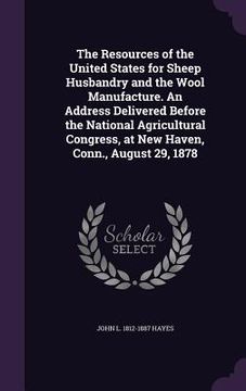 portada The Resources of the United States for Sheep Husbandry and the Wool Manufacture. An Address Delivered Before the National Agricultural Congress, at Ne (en Inglés)