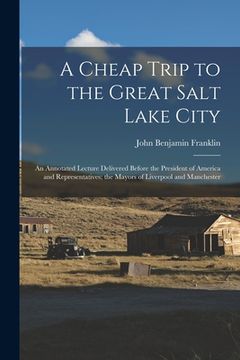 portada A Cheap Trip to the Great Salt Lake City: an Annotated Lecture Delivered Before the President of America and Representatives; the Mayors of Liverpool (en Inglés)