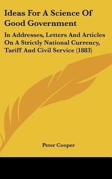 portada ideas for a science of good government: in addresses, letters and articles on a strictly national currency, tariff and civil service (1883) (en Inglés)