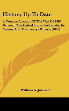 portada history up to date: a concise account of the war of 1898 between the united states and spain, its causes and the treaty of paris (1899) (en Inglés)