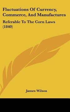 portada fluctuations of currency, commerce, and manufactures: referable to the corn laws (1840) (en Inglés)