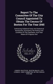 portada Report To The Committee Of The City Council Appointed To Obtain The Census Of Boston For The Year 1845: Embracing Collateral Facts And Statistical Res (en Inglés)