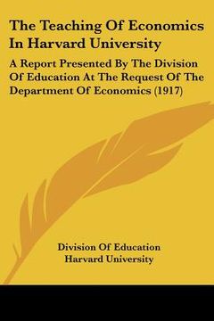portada the teaching of economics in harvard university: a report presented by the division of education at the request of the department of economics (1917) (en Inglés)