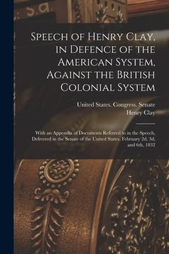 portada Speech of Henry Clay, in Defence of the American System, Against the British Colonial System: With an Appendix of Documents Referred to in the Speech,