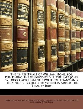 portada the three trials of william hone, for publishing three parodies: viz. the late john wilkes's catechism, the political litany, and the sinecure's creed (en Inglés)