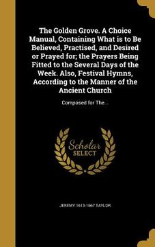 portada The Golden Grove. A Choice Manual, Containing What is to Be Believed, Practised, and Desired or Prayed for; the Prayers Being Fitted to the Several Da (en Inglés)