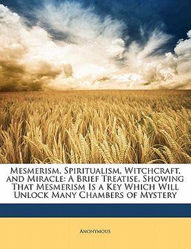 portada mesmerism, spiritualism, witchcraft, and miracle: a brief treatise, showing that mesmerism is a key which will unlock many chambers of mystery (en Inglés)