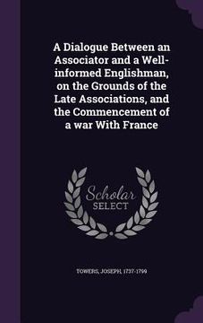 portada A Dialogue Between an Associator and a Well-informed Englishman, on the Grounds of the Late Associations, and the Commencement of a war With France (en Inglés)