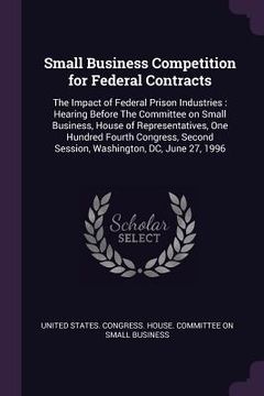 portada Small Business Competition for Federal Contracts: The Impact of Federal Prison Industries: Hearing Before The Committee on Small Business, House of Re (en Inglés)