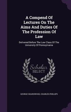 portada A Compend Of Lectures On The Aims And Duties Of The Profession Of Law: Delivered Before The Law Class Of The University Of Pennsylvania (en Inglés)