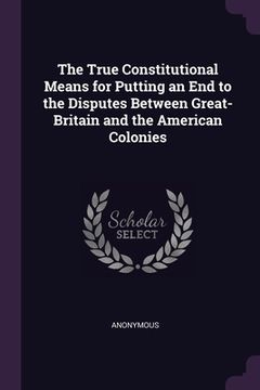 portada The True Constitutional Means for Putting an End to the Disputes Between Great-Britain and the American Colonies (en Inglés)