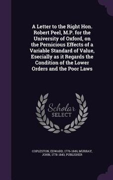 portada A Letter to the Right Hon. Robert Peel, M.P. for the University of Oxford, on the Pernicious Effects of a Variable Standard of Value, Esecially as it (in English)
