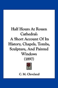 portada half hours at rouen cathedral: a short account of its history, chapels, tombs, sculpture, and painted windows (1897) (in English)