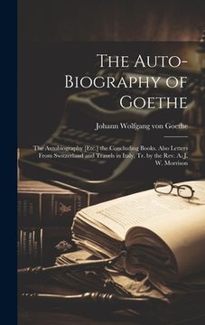 portada The Auto-Biography of Goethe: The Autobiography [Etc.] the Concluding Books. Also Letters From Switzerland and Travels in Italy, Tr. by the Rev. A. (en Inglés)