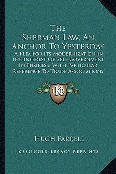 portada the sherman law, an anchor to yesterday: a plea for its modernization in the interest of, self government in business, with particular reference to tr (en Inglés)