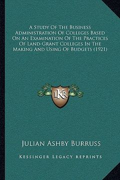 portada a study of the business administration of colleges based on an examination of the practices of land-grant colleges in the making and using of budget (en Inglés)