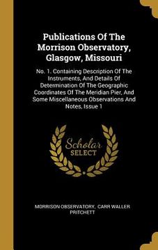 portada Publications Of The Morrison Observatory, Glasgow, Missouri: No. 1. Containing Description Of The Instruments, And Details Of Determination Of The Geo