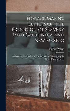 portada Horace Mann's Letters on the Extension of Slavery Into California and New Mexico: and on the Duty of Congress to Provide the Trial by Jury for Alleged (en Inglés)