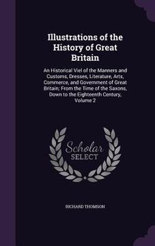portada Illustrations of the History of Great Britain: An Historical Viel of the Manners and Customs, Dresses, Literature, Arts, Commerce, and Government of G (en Inglés)