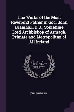 portada The Works of the Most Reverend Father in God, John Bramhall, D.D., Sometime Lord Archbishop of Armagh, Primate and Metropolitan of All Ireland (en Inglés)
