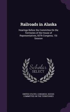 portada Railroads in Alaska: Hearings Before the Committee On the Territories of the House of Representatives, 60Th Congress, 1St Session