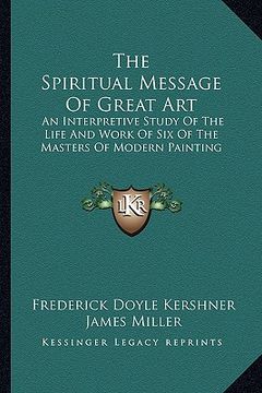 portada the spiritual message of great art: an interpretive study of the life and work of six of the masters of modern painting (en Inglés)