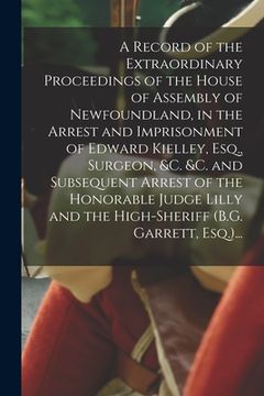 portada A Record of the Extraordinary Proceedings of the House of Assembly of Newfoundland, in the Arrest and Imprisonment of Edward Kielley, Esq., Surgeon, & (en Inglés)