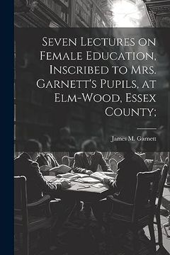 portada Seven Lectures on Female Education, Inscribed to Mrs. Garnett's Pupils, at Elm-Wood, Essex County; (en Inglés)