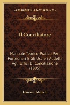 portada Il Conciliatore: Manuale Teorico-Pratico Per I Funzionari E Gli Uscieri Addetti Agli Uffici Di Conciliazione (1895) (en Italiano)