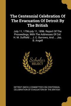 portada The Centennial Celebration Of The Evacuation Of Detroit By The British: July 11, 1796-july 11, 1896. Report Of The Proceedings, With The Addresses Of (en Inglés)