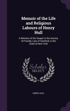 portada Memoir of the Life and Religious Labours of Henry Hull: A Minister of the Gospel in the Society of Friends, Late of Stanford, in the State of New York
