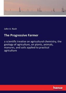 portada The Progressive Farmer: a scientific treatise on agricultural chemistry, the geology of agriculture, on plants, animals, manures, and soils ap (en Inglés)
