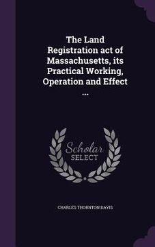 portada The Land Registration act of Massachusetts, its Practical Working, Operation and Effect ... (in English)
