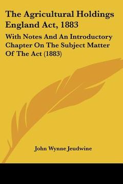 portada the agricultural holdings england act, 1883: with notes and an introductory chapter on the subject matter of the act (1883) (en Inglés)