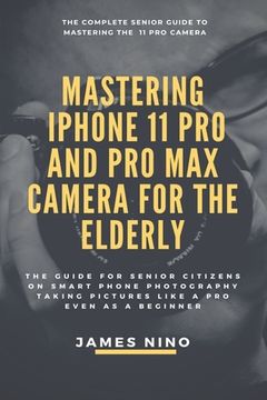 portada Mastering the iPhone 11 Pro and Pro Max Camera for the Elderly: The Guide for Senior Citizens on Smart Phone Photography Taking Pictures like a Pro Ev (en Inglés)